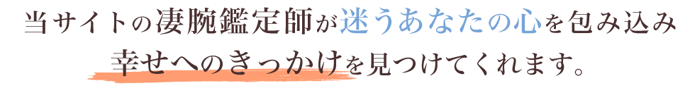 当サイトの凄腕鑑定師が迷うあなたの心を包み込み幸せへのきっかけを見つけてくれます。