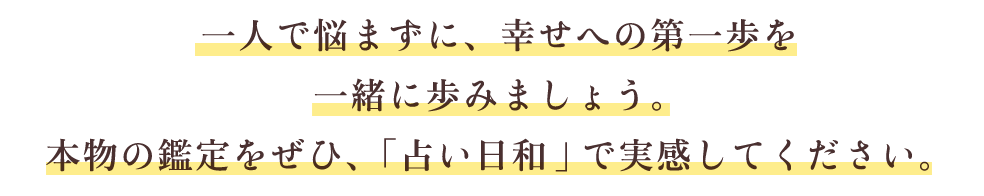 一人で悩まずに、幸せへの第一歩を一緒に歩みましょう。本物の鑑定を是非、「占い日和」で実感してください。